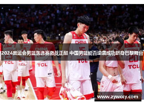2024奥运会男篮落选赛激战正酣 中国男篮能否逆袭成功跻身巴黎舞台